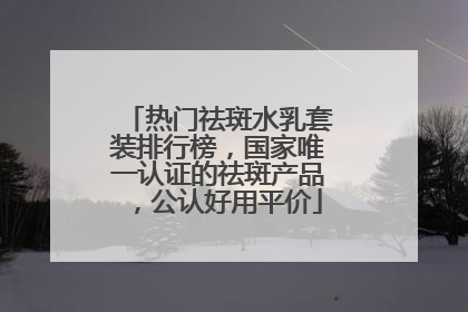 热门祛斑水乳套装排行榜，国家唯一认证的祛斑产品，公认好用平价